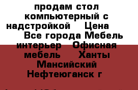 продам стол компьютерный с надстройкой. › Цена ­ 2 000 - Все города Мебель, интерьер » Офисная мебель   . Ханты-Мансийский,Нефтеюганск г.